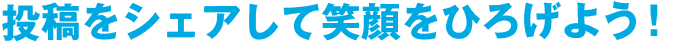 投稿をシェアして笑顔をひろげよう！